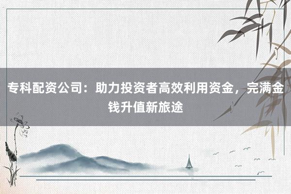 专科配资公司：助力投资者高效利用资金，完满金钱升值新旅途