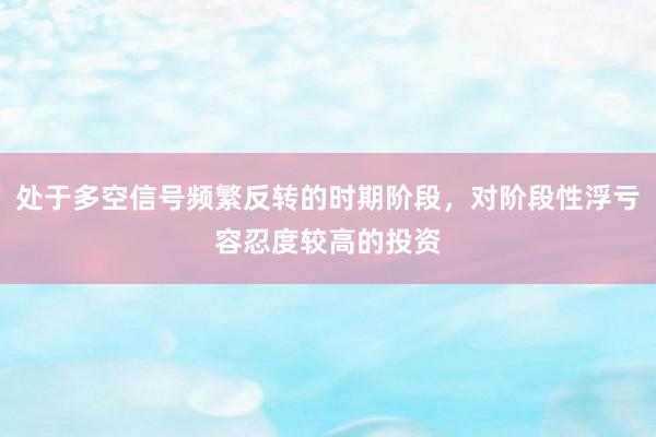 处于多空信号频繁反转的时期阶段，对阶段性浮亏容忍度较高的投资