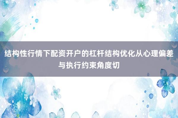 结构性行情下配资开户的杠杆结构优化从心理偏差与执行约束角度切